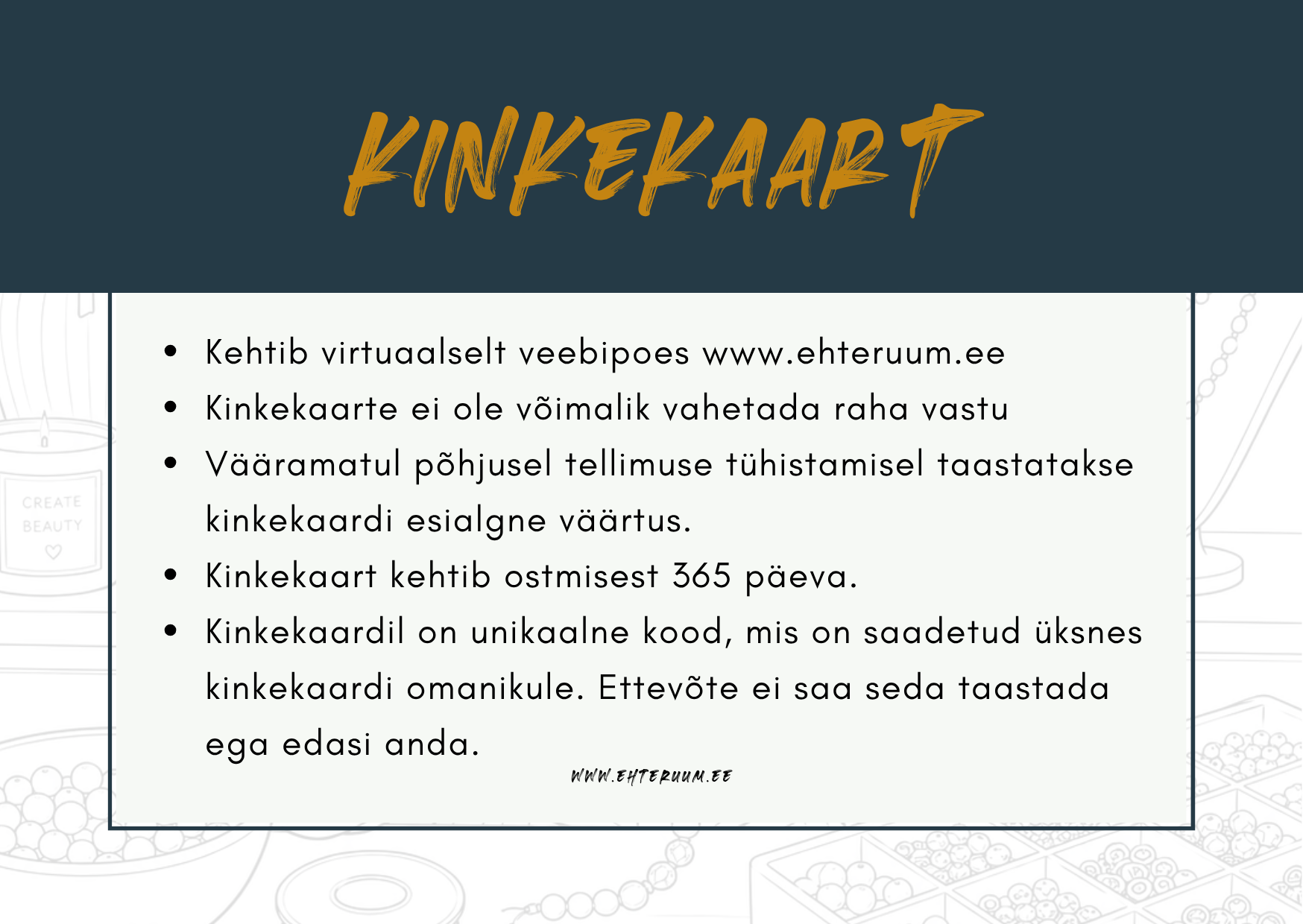 Kinkekaardi tingimused
Kinkekaart kehtib 365 päeva alates ostmise kuupäevast.
Kinkekaarti saab kasutada ainult EHTE RUUMi veebipoes www.ehteruum.ee.
Kinkekaarti ei ole võimalik vahetada raha vastu.
Vääramatul põhjusel tellimuse tühistamisel taastatakse kinkekaardi esialgne väärtus.
Kinkekaardil on unikaalne kood, mis saadetakse üksnes kinkekaardi omanikule.
Hoia kinkekaardi kood alles. Turvalisuse huvides ei saa EHTE RUUM kaotatud koodi taastada ega edasi anda.